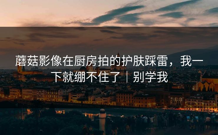 蘑菇影像在厨房拍的护肤踩雷，我一下就绷不住了｜别学我