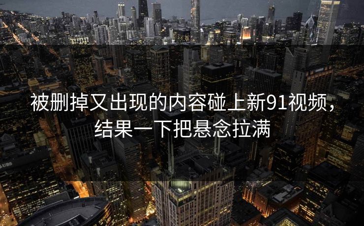 被删掉又出现的内容碰上新91视频，结果一下把悬念拉满