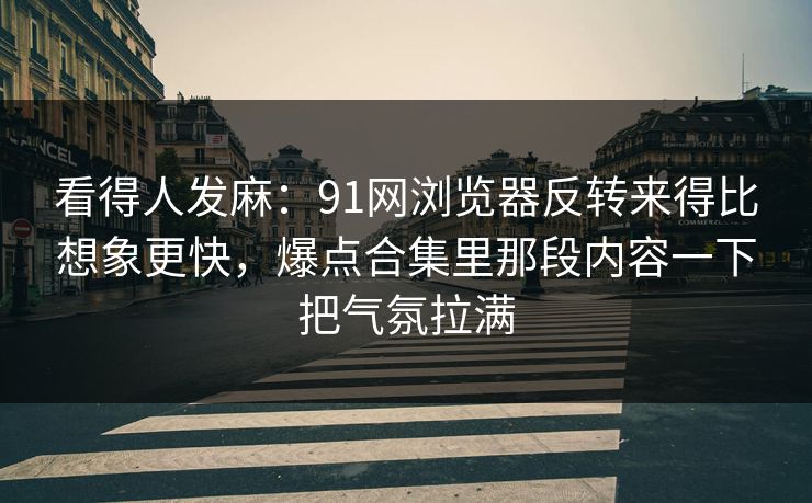 看得人发麻：91网浏览器反转来得比想象更快，爆点合集里那段内容一下把气氛拉满